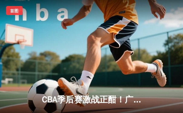 CBA季后赛激战正酣！广东宏远加时险胜辽宁本钢，胡明轩砍下35分创生涯新高
