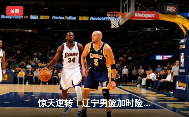 惊天逆转！辽宁男篮加时险胜广东，赵继伟27+12主导翻盘好戏