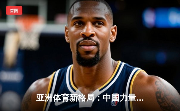 亚洲体育新格局：中国力量崛起与区域竞争态势分析